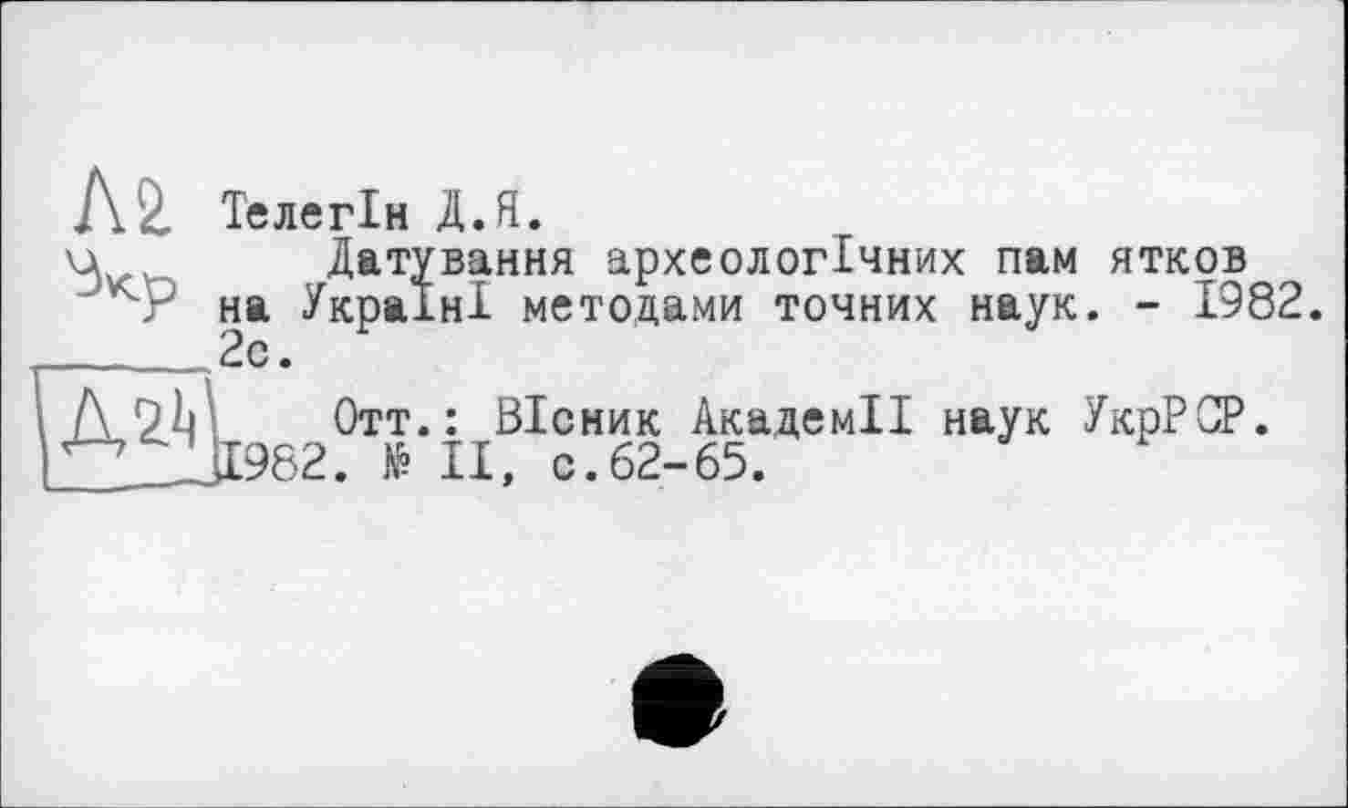 ﻿№ Телегін Д.Я.
ц	Датування археологічних пам ятков
на Україні метолами точних наук. - 1982.
___2с.
Д, Отт-: ^±111962. fê II
Вісник Академії наук УкрРСР. , с.62-65.